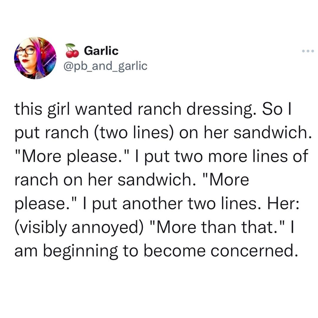 The girl in question wanted ranch dressing on her sandwich. Fair enough. So the Subway worker put two lines of dressing. The girl asked for more. Two more lines. The girl said, "More."